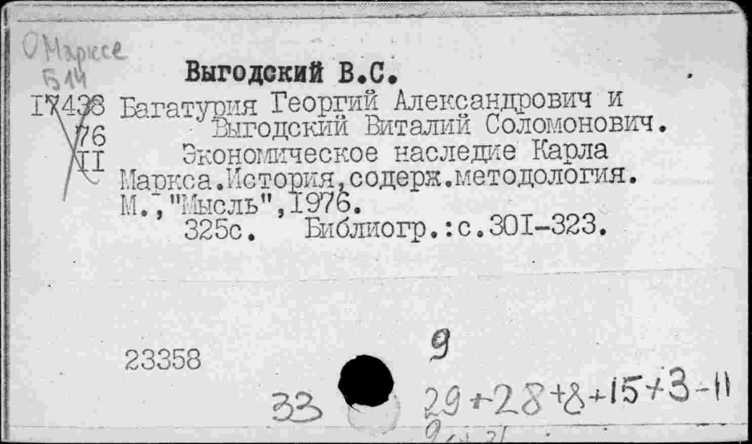 ﻿Выгодский В*С.
17438 Багатурия Георгий Александрович и \лб Выгодский Виталий Соломонович.
кгт	Экономическое нас л еже Карла
/ < Маркса.История.содерк.методология.
М.’, "Мысль",1976. 325с.	Библиогр.:с.301-323.
23358	а 9	о
33™ 25 **2?